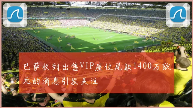 巴萨收到出售VIP座位尾款1400万欧元的消息引发关注