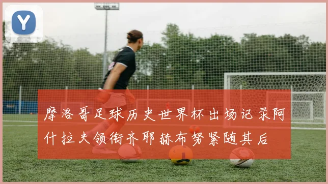 摩洛哥足球历史世界杯出场记录阿什拉夫领衔齐耶赫布努紧随其后