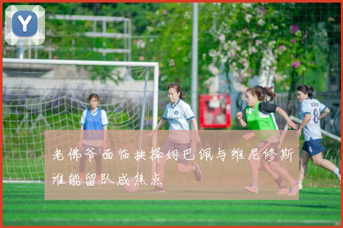 老佛爷面临抉择姆巴佩与维尼修斯谁能留队成焦点
