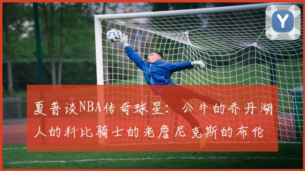 夏普谈NBA传奇球星：公牛的乔丹湖人的科比骑士的老詹尼克斯的布伦森