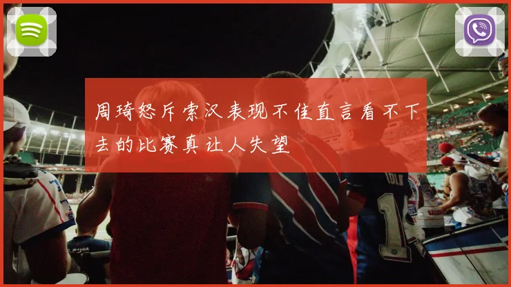 周琦怒斥索汉表现不佳直言看不下去的比赛真让人失望