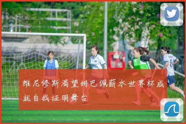 维尼修斯渴望姆巴佩薪水世界杯成就自我证明舞台