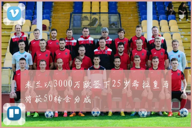 米兰以3000万欧签下25岁希拉皇马将获50转会分成
