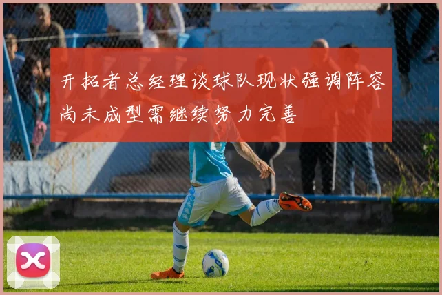 开拓者总经理谈球队现状强调阵容尚未成型需继续努力完善