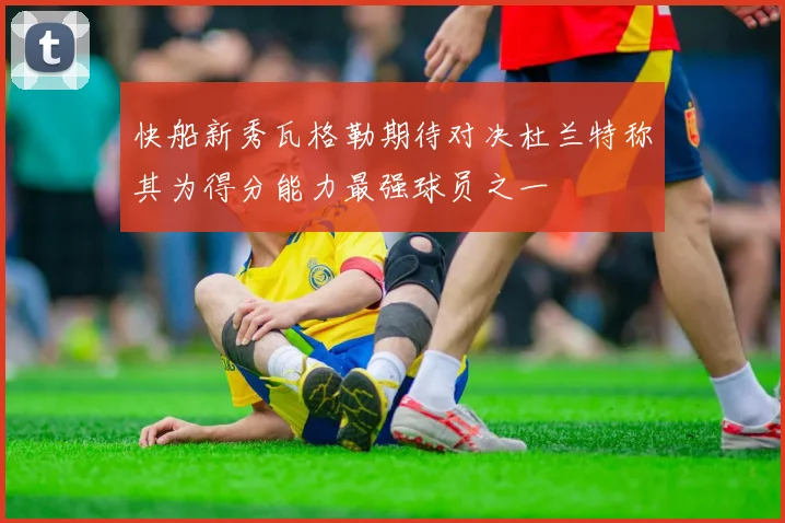 快船新秀瓦格勒期待对决杜兰特称其为得分能力最强球员之一