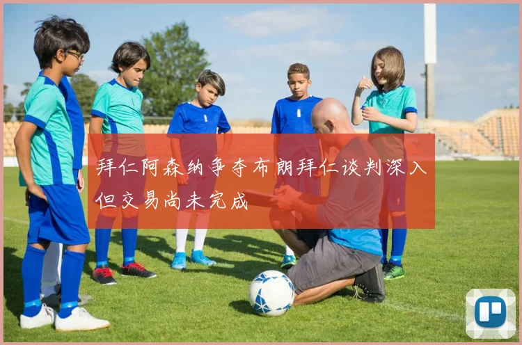 拜仁阿森纳争夺布朗拜仁谈判深入但交易尚未完成