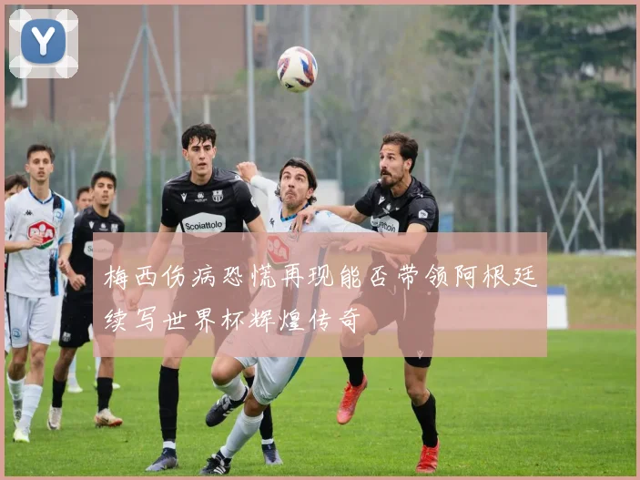 梅西伤病恐慌再现能否带领阿根廷续写世界杯辉煌传奇