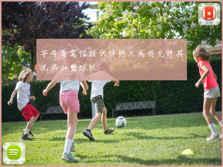 字母哥需信任伙伴热火或将允许其兄弟加盟球队