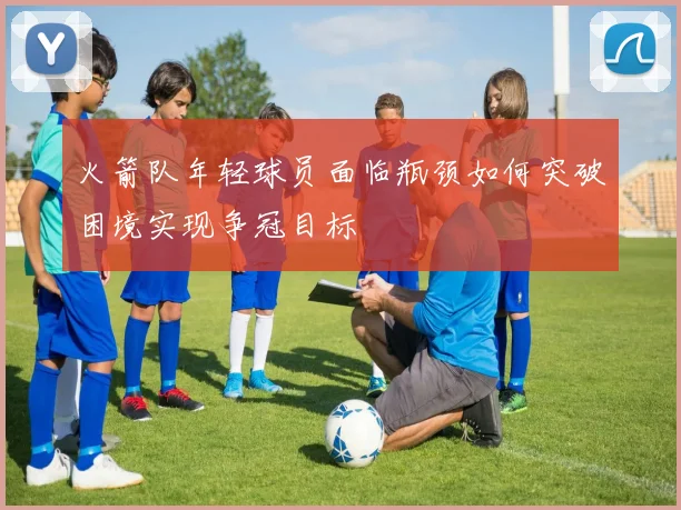火箭队年轻球员面临瓶颈如何突破困境实现争冠目标