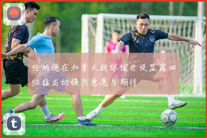 伦纳德在加拿大新球馆开设显露回归猛龙的强烈意愿与期待