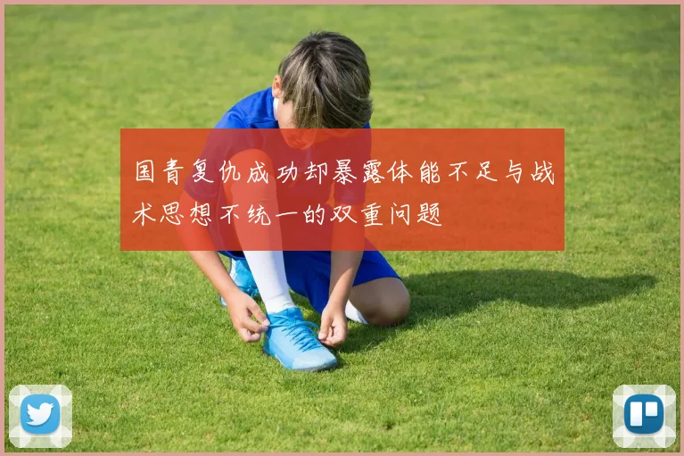 国青复仇成功却暴露体能不足与战术思想不统一的双重问题