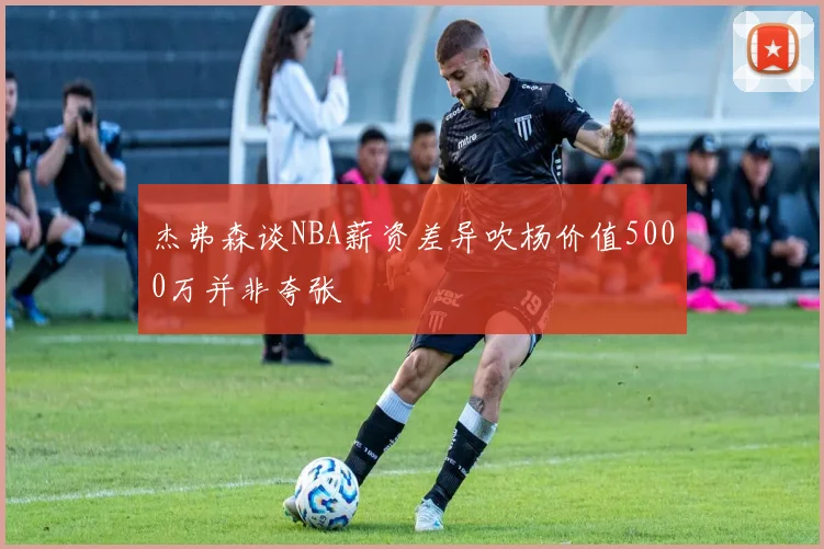 杰弗森谈NBA薪资差异吹杨价值5000万并非夸张