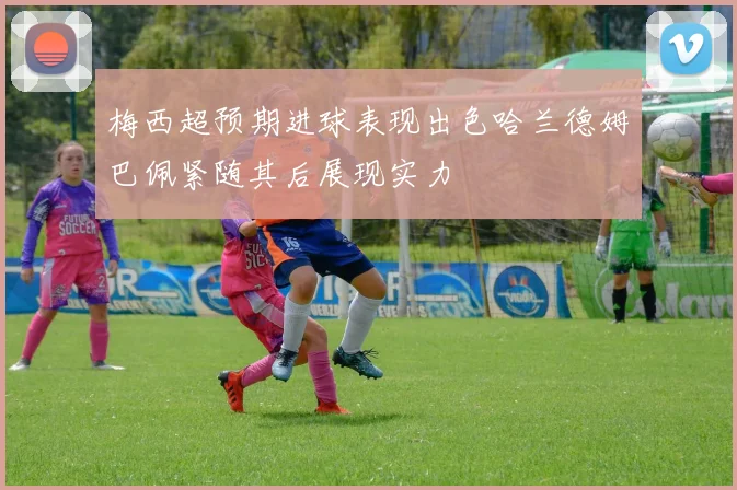 梅西超预期进球表现出色哈兰德姆巴佩紧随其后展现实力