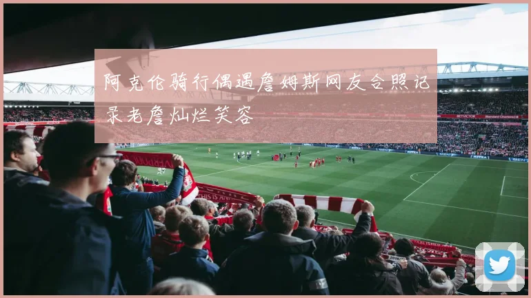 阿克伦骑行偶遇詹姆斯网友合照记录老詹灿烂笑容