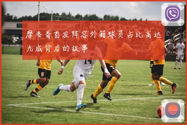 摩洛哥首发阵容外籍球员占比高达九成背后的故事