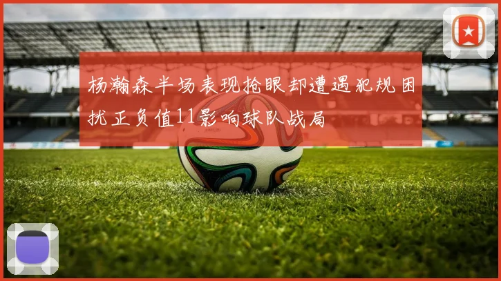 杨瀚森半场表现抢眼却遭遇犯规困扰正负值11影响球队战局