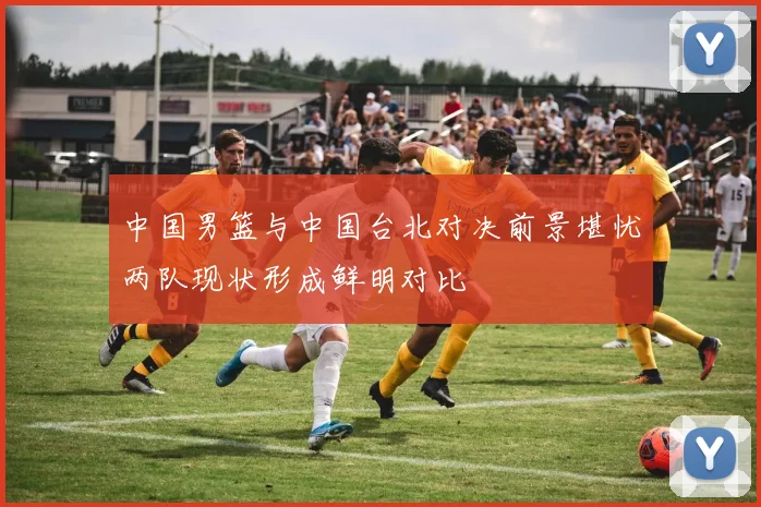 中国男篮与中国台北对决前景堪忧两队现状形成鲜明对比