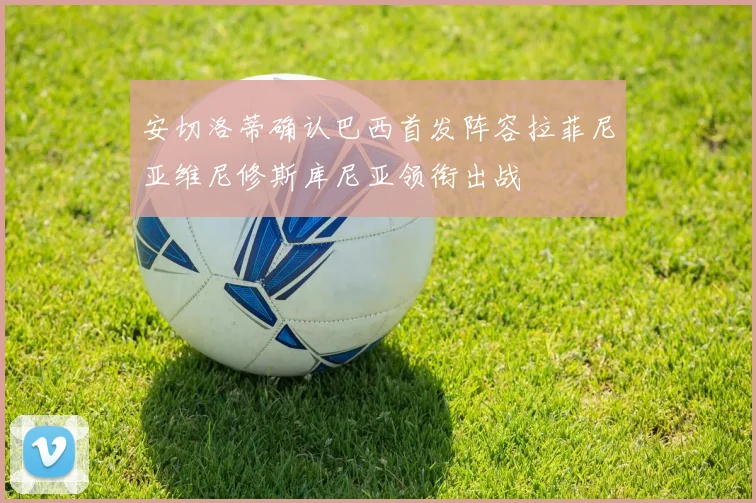 安切洛蒂确认巴西首发阵容拉菲尼亚维尼修斯库尼亚领衔出战