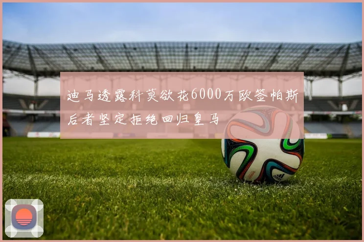 迪马透露科莫欲花6000万欧签帕斯后者坚定拒绝回归皇马