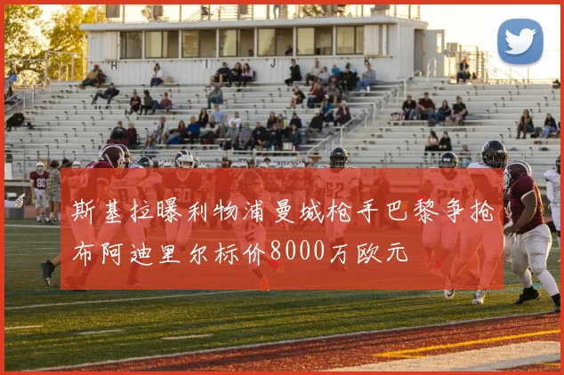 斯基拉曝利物浦曼城枪手巴黎争抢布阿迪里尔标价8000万欧元