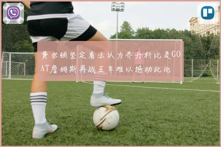 费尔顿坚定看法认为乔丹科比是GOAT詹姆斯再战五年难以撼动此论