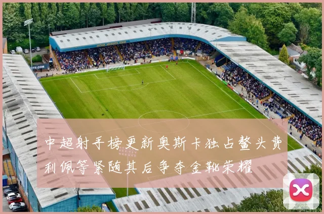 中超射手榜更新奥斯卡独占鳌头费利佩等紧随其后争夺金靴荣耀